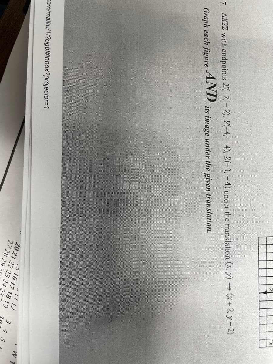 7. AXYZ with endpoints X(-2,- 2), Y(-4, - 4), Z(-3,- 4) under the translation (x, y) -(x+ 2, y- 2)
its image under the given translation.
AND
Graph each figure
ul112
. 15 16 17 18 19
20 21 22 23 24 2
3 45
com/mailu/1/?ogbl#inbox?projector=1
27 28 29
