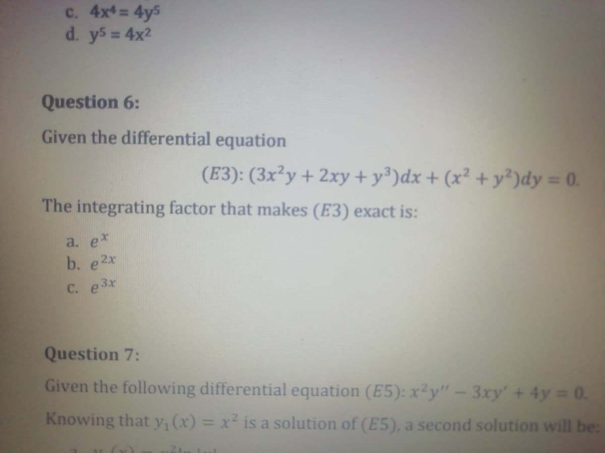 c. 4x= 4y5
d. y5 = 4x2
Question 6:
Given the differential equation
(E3): (3x²y + 2xy+ y³)dx + (x² + y²)dy = 0.
The integrating factor that makes (E3) exact is:
a. e*
b. e2x
C. e3x
Question 7:
Given the following differential equation (E5): x²y" – 3xy' + 4y 0.
Knowing that y, (x) = x² is a solution of (E5), a second solution will be:
