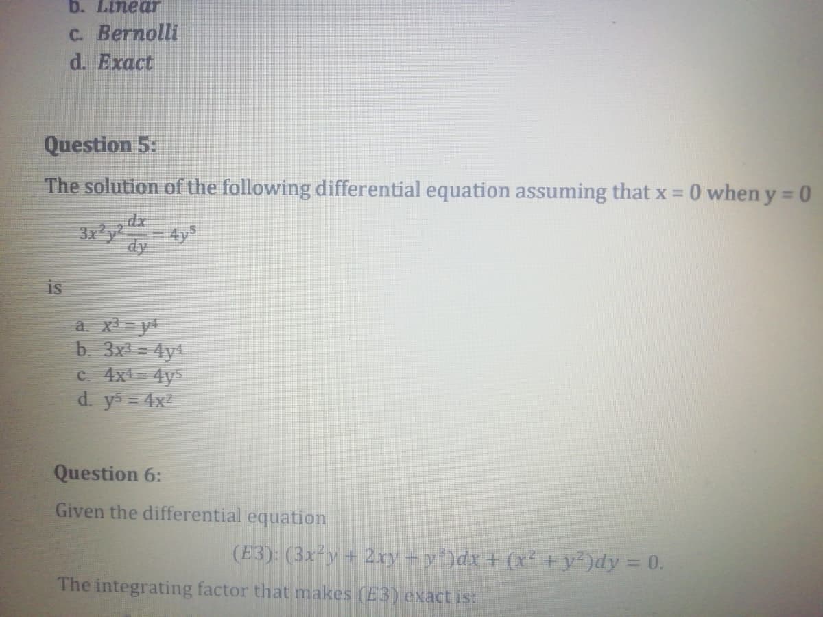 b. Linear
с. Веrпolli
d. Exact
Question 5:
The solution of the following differential equation assuming that x = 0 when y = 0
dx
3x?y2
4y5
dy
is
a. x = y
b. 3x = 4y
c. 4x = 4y5
d. ys 4x2
Question 6:
Given the differential equation
(E3): (3x²y+ 2xy+y')dx + (x² +y')dy = 0.
The integrating factor that makes (E3) exact is:
