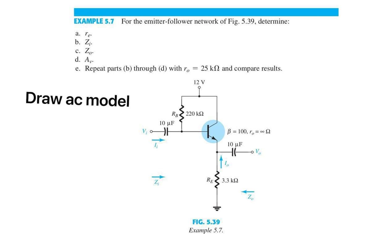 EXAMPLE 5.7
For the emitter-follower network of Fig. 5.39, determine:
a. re.
b. Zj.
с. Zo-
d. Ay.
e. Repeat parts (b) through (d) with r, = 25 k and compare results.
12 V
Draw ac model
RB
220 k2
10 μF
B = 100, r, = 0 2
10 μF
RE
3.3 k2
FIG. 5.39
Example 5.7.
