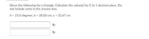 Given the following for a triangle. Calculate the value(s) for C to 1 decimal place. Do
not include units in the answer box.
A- 25.0 degrees, b - 28.00 cm, c - 32.67 cm
