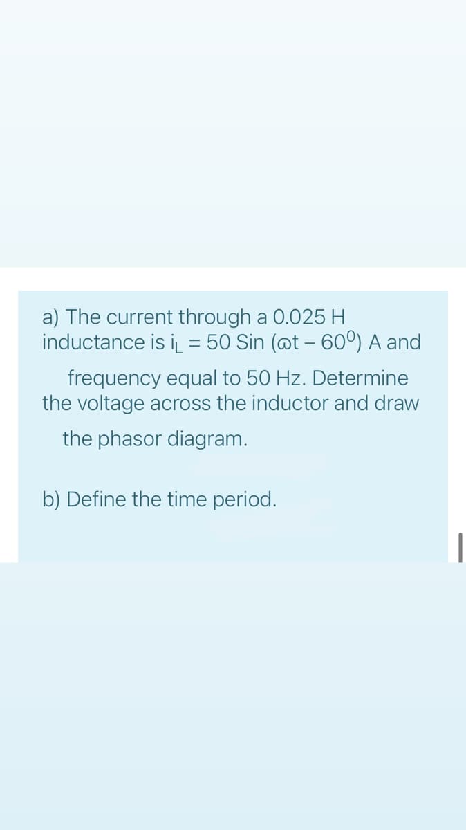 a) The current through a 0.025 H
inductance is i = 50 Sin (@t – 60°) A and
frequency equal to 50 Hz. Determine
the voltage across the inductor and draw
the phasor diagram.
b) Define the time period.
|
