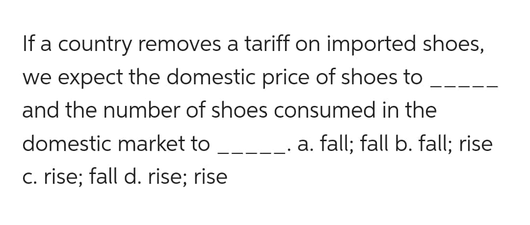 If a country removes a tariff on imported shoes,
we expect the domestic price of shoes to
and the number of shoes consumed in the
domestic market to
a. fall; fall b. fall; rise
c. rise; fall d. rise: rise