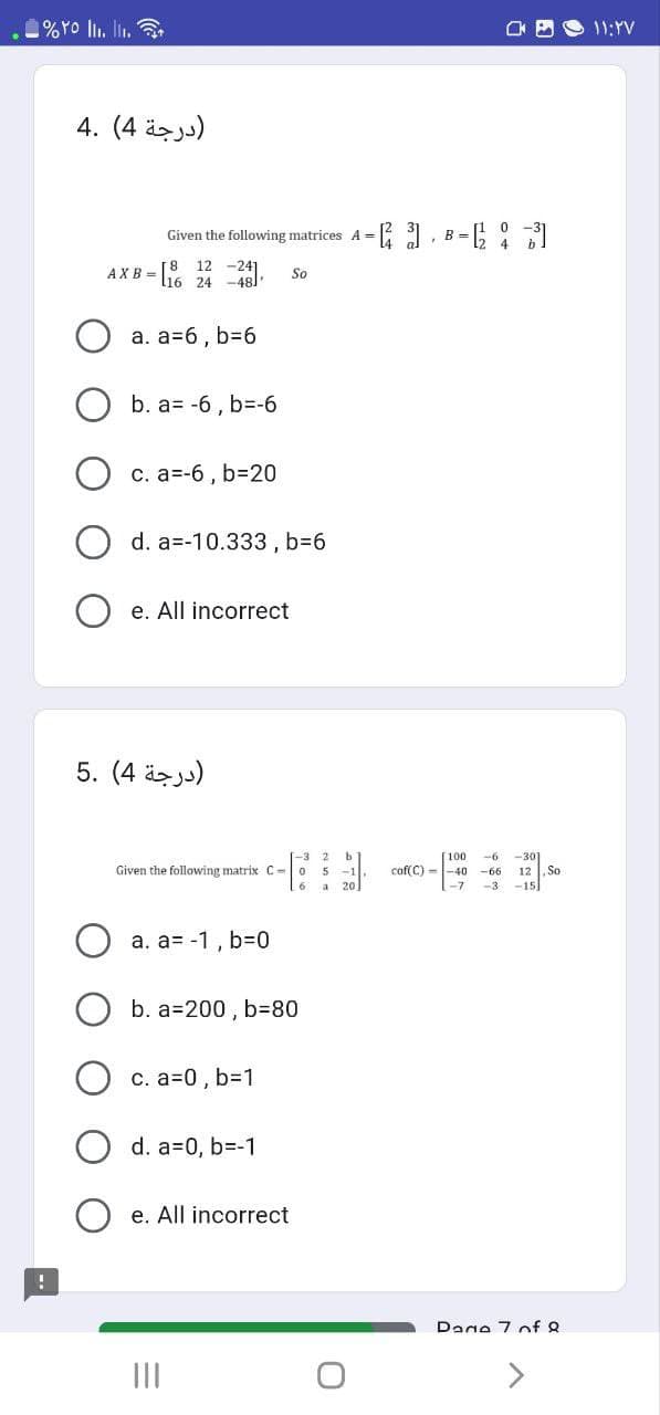 %YO 1₁.₁.
!
(درجة 4) .4
Given the following matrices AB =[²³]
12
AXB= [16 24-48). So
a. a=6, b=6
b. a= -6, b=-6
c. a=-6, b=20
d. a=-10.333, b=6
e. All incorrect
(درجة 4) .5
Given the following matrix C-
a. a= -1, b=0
b. a 200, b=80
c. a=0, b=1
d. a=0, b=-1
e. All incorrect
|||
b
-1
20
cof(C)-
100.
-6 -301
-66 12 So
-3 -15
Dane 7 of Q
>
- ۱۱:۲۷