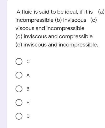 A fluid is said to be ideal, if it is (a)
incompressible (b) inviscous (c)
viscous and incompressible
(d) inviscous and compressible
(e) inviscous and incompressible.
C
O A
OB
O E
O D