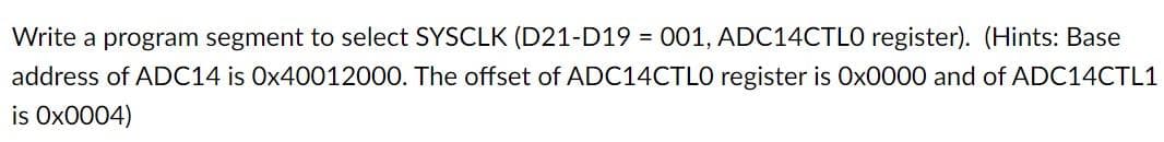 Write a program segment to select SYSCLK (D21-D19 = 001, ADC14CTLO register). (Hints: Base
address of ADC14 is Ox40012000. The offset of ADC14CTLO register is Ox0000 and of ADC14CTL1
is Ox0004)
