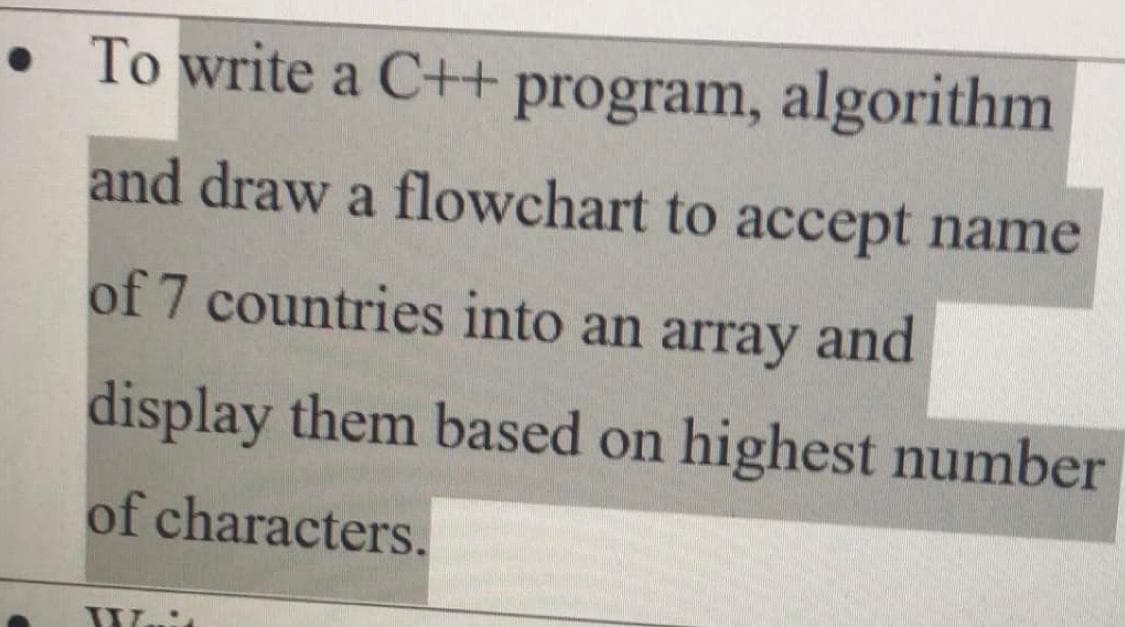 • To write a C++ program, algorithm
and draw a flowchart to accept name
of 7 countries into an array and
display them based on highest number
of characters.
Wuit
