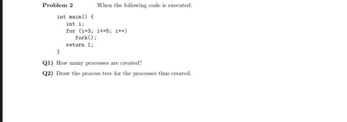 Problem 2
When the following code is executed:
int main() {
int i;
for (i-3; i<-5; i++)
fork();
return 1;
Q1) How many processes are created?
Q2) Draw the process tree for the processes thus created.
