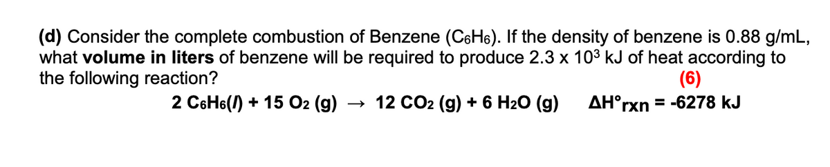 (d) Consider the complete combustion of Benzene (CaH6). If the density of benzene is 0.88 g/mL,
what volume in liters of benzene will be required to produce 2.3 x 103 kJ of heat according to
the following reaction?
(6)
= -6278 kJ
2 C6H6() + 15 O2 (g) → 12 CO2 (g) + 6 H2O (g)
AH°rxn
