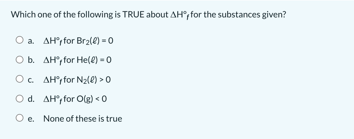 Which one of the following is TRUE about AH°ffor the substances given?
a. AH°ffor Br2(e) = 0
O b. AH°; for He(e) = 0
O c. AH°ffor N2(e) > O
O d. AH°ffor O(g) < 0
O e.
None of these is true
