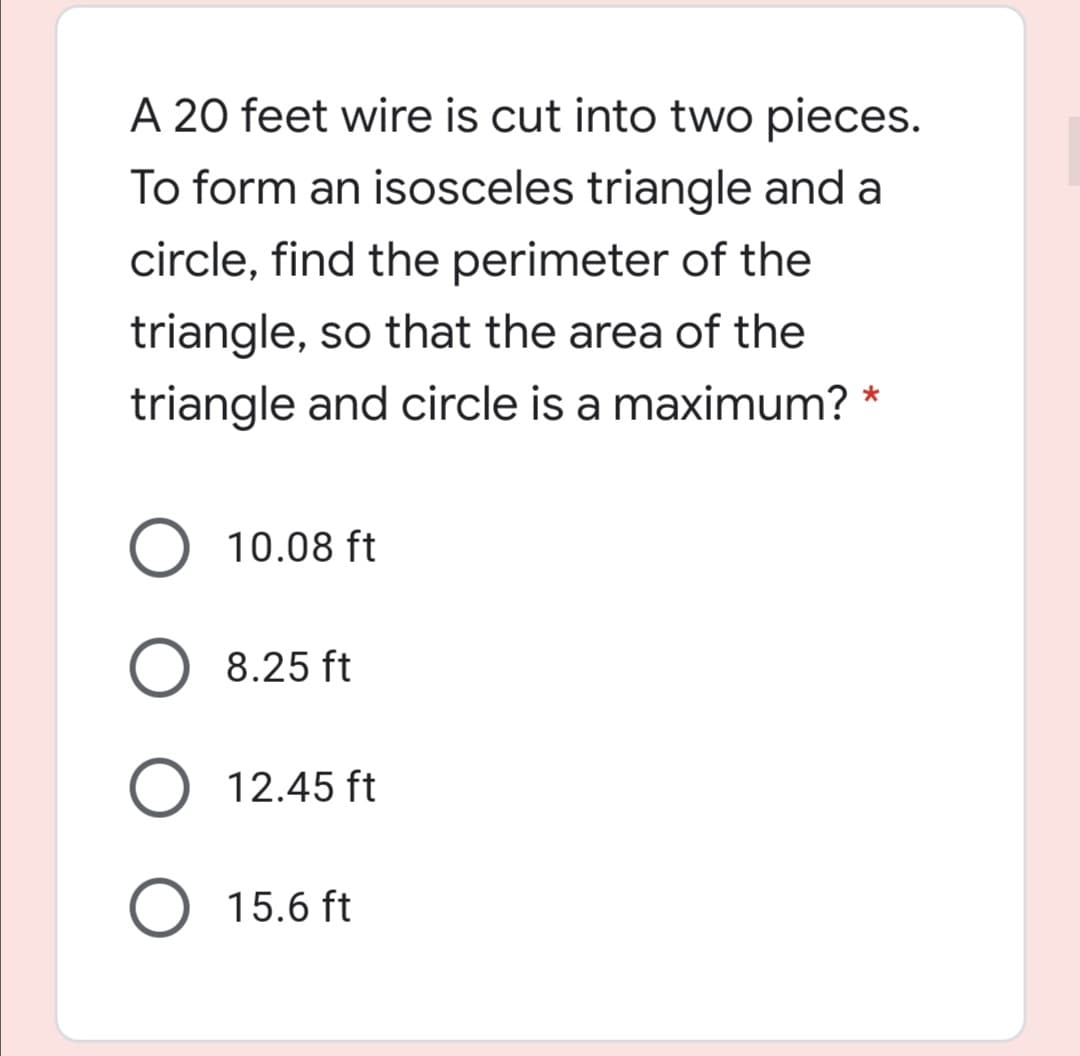 A 20 feet wire is cut into two pieces.
To form an isosceles triangle and a
circle, find the perimeter of the
triangle, so that the area of the
triangle and circle is a maximum?
10.08 ft
8.25 ft
12.45 ft
O 15.6 ft
