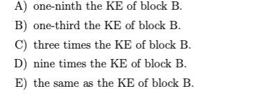 A) one-ninth the KE of block B.
B) one-third the KE of block B.
C) three times the KE of block B.
D) nine times the KE of block B.
E) the same as the KE of block B.
