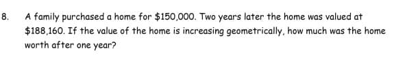 A family purchased a home for $150,000. Two years later the home was valued at
8.
$188,160. If the value of the home is increasing geometrically, how much was the home
worth after one year?
