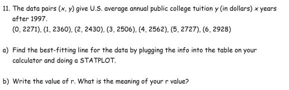11. The data pairs (x, y) give U.S. average annual public college tuition y (in dollars) x years
after 1997.
(0, 2271), (1, 2360), (2, 2430), (3, 2506), (4, 2562), (5, 2727), (6, 2928)
a) Find the best-fitting line for the data by plugging the info into the table on your
calculator and doing a STATPLOT.
b) Write the value of r. What is the meaning of your r value?
