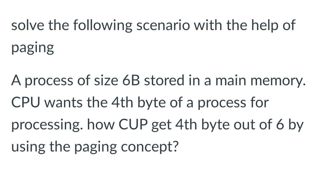 solve the following scenario with the help of
paging
A process of size 6B stored in a main memory.
CPU wants the 4th byte of a process for
processing. how CUP get 4th byte out of 6 by
using the paging concept?
