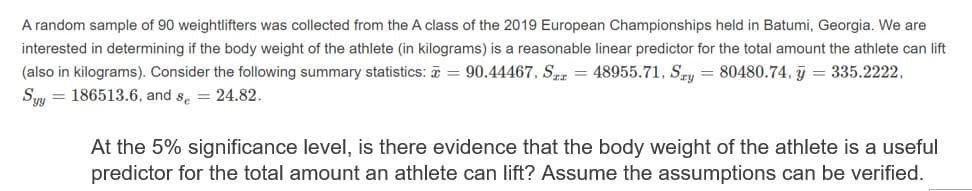 A random sample of 90 weightlifters was collected from the A class of the 2019 European Championships held in Batumi, Georgia. We are
interested in determining if the body weight of the athlete (in kilograms) is a reasonable linear predictor for the total amount the athlete can lift
(also in kilograms). Consider the following summary statistics: ē = 90.44467, Srz = 48955.71, Sey = 80480.74, j = 335.2222,
Sıy = 186513.6, and se = 24.82.
At the 5% significance level, is there evidence that the body weight of the athlete is a useful
predictor for the total amount an athlete can lift? Assume the assumptions can be verified.
