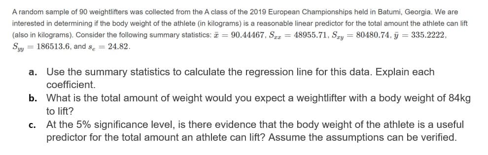 A random sample of 90 weightlifters was collected from the A class of the 2019 European Championships held in Batumi, Georgia. We are
interested in determining if the body weight of the athlete (in kilograms) is a reasonable linear predictor for the total amount the athlete can lift
(also in kilograms). Consider the following summary statistics: = 90.44467, Sz = 48955.71, SEy = 80480.74, j = 335.2222,
Sn = 186513.6, and s, = 24.82.
а.
Use the summary statistics to calculate the regression line for this data. Explain each
coefficient.
b. What is the total amount of weight would you expect a weightlifter with a body weight of 84kg
to lift?
At the 5% significance level, is there evidence that the body weight of the athlete is a useful
predictor for the total amount an athlete can lift? Assume the assumptions can be verified.
с.
