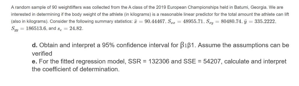 A random sample of 90 weightlifters was collected from the A class of the 2019 European Championships held in Batumi, Georgia. We are
interested in determining if the body weight of the athlete (in kilograms) is a reasonable linear predictor for the total amount the athlete can lift
(also in kilograms). Consider the following summary statistics: = 90.44467, Ser = 48955.71, Sry
Syy = 186513.6, and s, = 24.82.
= 80480.74, y = 335.2222,
d. Obtain and interpret a 95% confidence interval for B1B1. Assume the assumptions can be
verified
e. For the fitted regression model, SSR = 132306 and SSE = 54207, calculate and interpret
the coefficient of determination.
