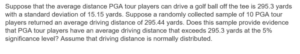 Suppose that the average distance PGA tour players can drive a golf ball off the tee is 295.3 yards
with a standard deviation of 15.15 yards. Suppose a randomly collected sample of 10 PGA tour
players returned an average driving distance of 295.44 yards. Does this sample provide evidence
that PGA tour players have an average driving distance that exceeds 295.3 yards at the 5%
significance level? Assume that driving distance is normally distributed.
