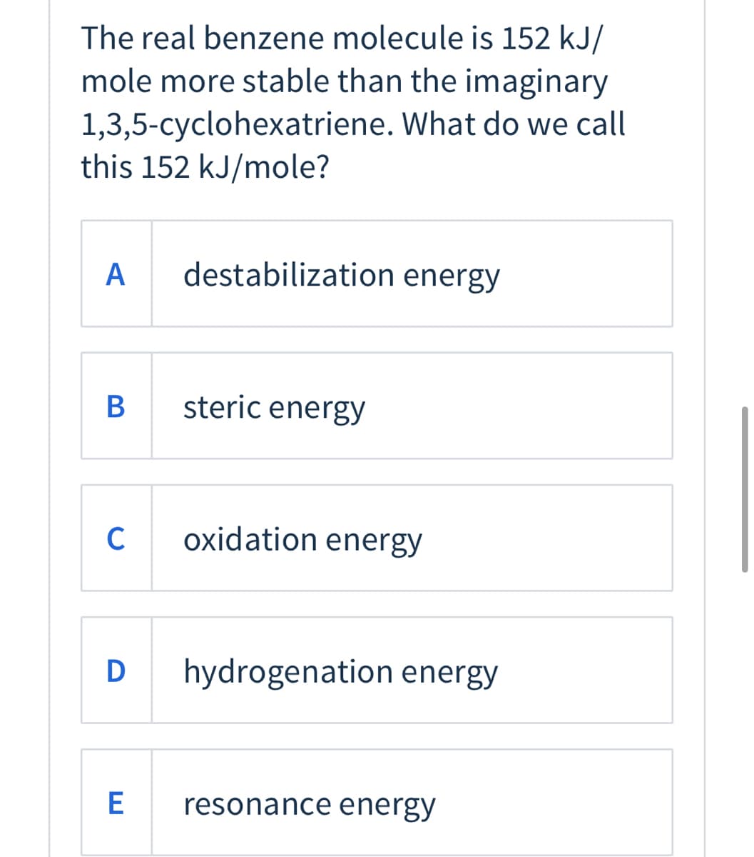 The real benzene molecule is 152 kJ/
mole more stable than the imaginary
1,3,5-cyclohexatriene. What do we call
this 152 kJ/mole?
A
destabilization energy
steric energy
C
oxidation energy
D
hydrogenation energy
E
resonance energy
B

