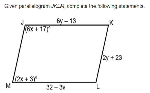 Given parallelogram JKLM, complete the following statements.
бу - 13
K
(6x + 17)°
2у + 23
(2x+ 3)°
M
32 – 3y
L
