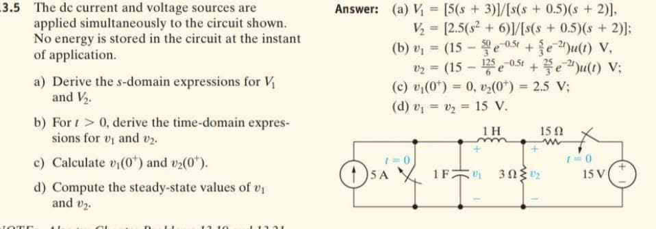 3.5 The de current and voltage sources are
applied simultaneously to the circuit shown.
No energy is stored in the circuit at the instant
of application.
Answer: (a) V = [5(s + 3)]/[s(s + 0.5)(s + 2)],
V = [2.5(s2 + 6)1/[s(s+0.5)(s+2)];
(b) vị = (15 - e 0.5t +e )u(t) V,
vz = (15 - e 051 + e")u(t) V;
-0.5t
a) Derive the s-domain expressions for V
and V2.
(c) vi(0*) = 0, v2(0*) = 2.5 V;
%3D
(d) v = v2 = 15 V.
%3D
b) For t > 0, derive the time-domain expres-
sions for vi and v2.
1 H
15 N
c) Calculate vi(0*) and v2(0").
1= 0
5 A
1F2
15 V
d) Compute the steady-state values of v
and v2.
