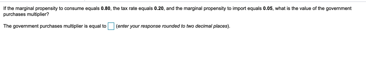 If the marginal propensity to consume equals 0.80, the tax rate equals 0.20, and the marginal propensity to import equals 0.05, what is the value of the government
purchases multiplier?
The government purchases multiplier is equal to
(enter
your response rounded to two decimal places).
