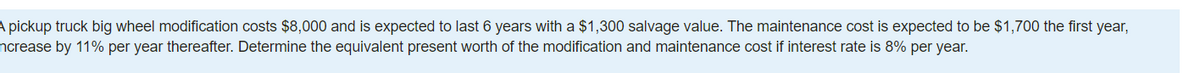 A pickup truck big wheel modification costs $8,000 and is expected to last 6 years with a $1,300 salvage value. The maintenance cost is expected to be $1,700 the first year,
ncrease by 11% per year thereafter. Determine the equivalent present worth of the modification and maintenance cost if interest rate is 8% per year.
