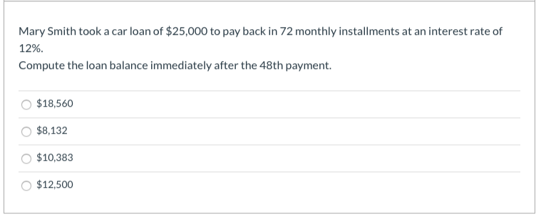 Mary Smith took a car loan of $25,000 to pay back in 72 monthly installments at an interest rate of
12%.
Compute the loan balance immediately after the 48th payment.
$18,560
$8,132
$10,383
$12,500
