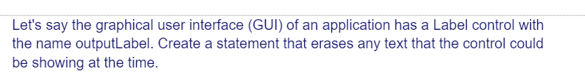 Let's say the graphical user interface (GUI) of an application has a Label control with
the name outputLabel. Create a statement that erases any text that the control could
be showing at the time.