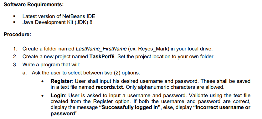 Software Requirements:
Latest version of NetBeans IDE
Java Development Kit (JDK) 8
Procedure:
1. Create a folder named LastName_FirstName (ex. Reyes_Mark) in your local drive.
2. Create a new project named TaskPerf6. Set the project location to your own folder.
3. Write a program that will:
a. Ask the user to select between two (2) options:
Register: User shall input his desired username and password. These shall be saved
in a text file named records.txt. Only alphanumeric characters are allowed.
Login: User is asked to input a username and password. Validate using the text file
created from the Register option. If both the username and password are correct,
display the message "Successfully logged in", else, display "Incorrect username or
password".
