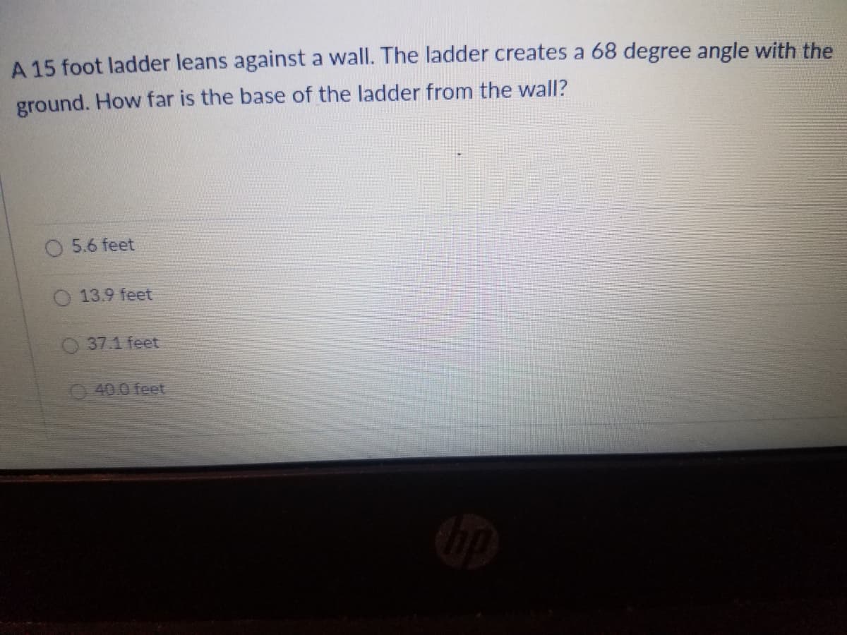 A 15 foot ladder leans against a wall. The ladder creates a 68 degree angle with the
ground. How far is the base of the ladder from the wall?
O 5.6 feet
13.9 feet
O37.1 feet
40.0 feet
