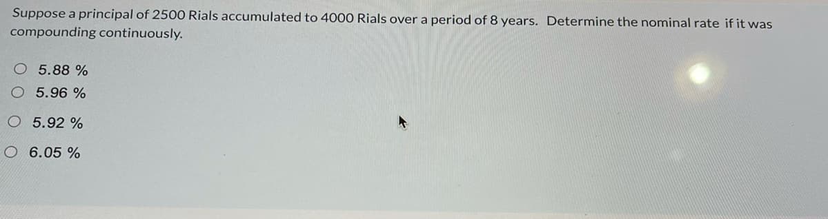 Suppose a principal of 2500 Rials accumulated to 4000 Rials over a period of 8 years. Determine the nominal rate if it was
compounding continuously.
O 5.88 %
O 5.96 %
5.92 %
O 6.05 %

