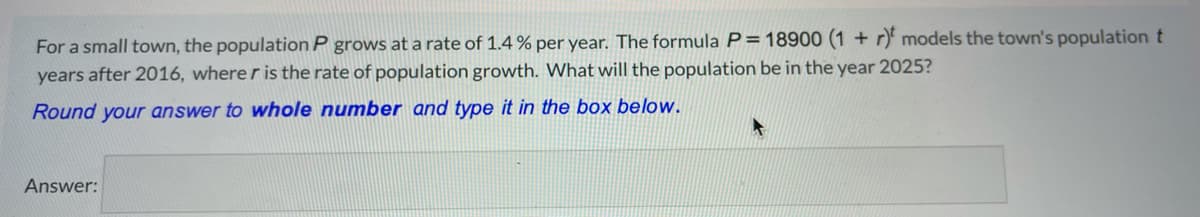 For a small town, the population P grows at a rate of 1.4% per year. The formula P=18900 (1 + r models the town's population t
years after 2016, where r is the rate of population growth. What will the population be in the year 2025?
Round your answer to whole number and type it in the box below.
Answer:

