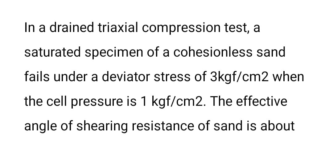 In a drained triaxial compression test, a
saturated specimen of a cohesionless sand
fails under a deviator stress of 3kgf/cm2 when
the cell pressure is 1 kgf/cm2. The effective
angle of shearing resistance of sand is about
