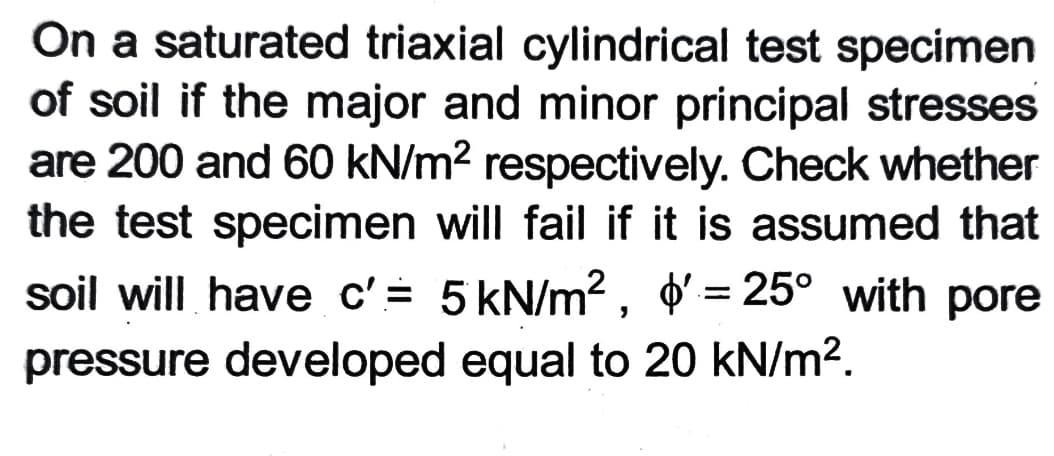 On a saturated triaxial cylindrical test specimen
of soil if the major and minor principal stresses
are 200 and 60 kN/m2 respectively. Check whether
the test specimen will fail if it is assumed that
soil will have c'= 5 kN/m?, þ' = 25° with pore
pressure developed equal to 20 kN/m2.
