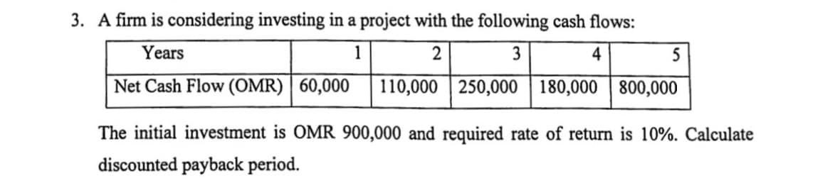 3. A firm is considering investing in a project with the following cash flows:
Years
1
2
3
4
5
Net Cash Flow (OMR) | 60,000
110,000 | 250,000 | 180,000 | 800,000
The initial investment is OMR 900,000 and required rate of return is 10%. Calculate
discounted payback period.
