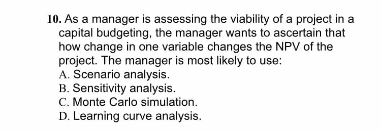 10. As a manager is assessing the viability of a project in a
capital budgeting, the manager wants to ascertain that
how change in one variable changes the NPV of the
project. The manager is most likely to use:
A. Scenario analysis.
B. Sensitivity analysis.
C. Monte Carlo simulation.
D. Learning curve analysis.
