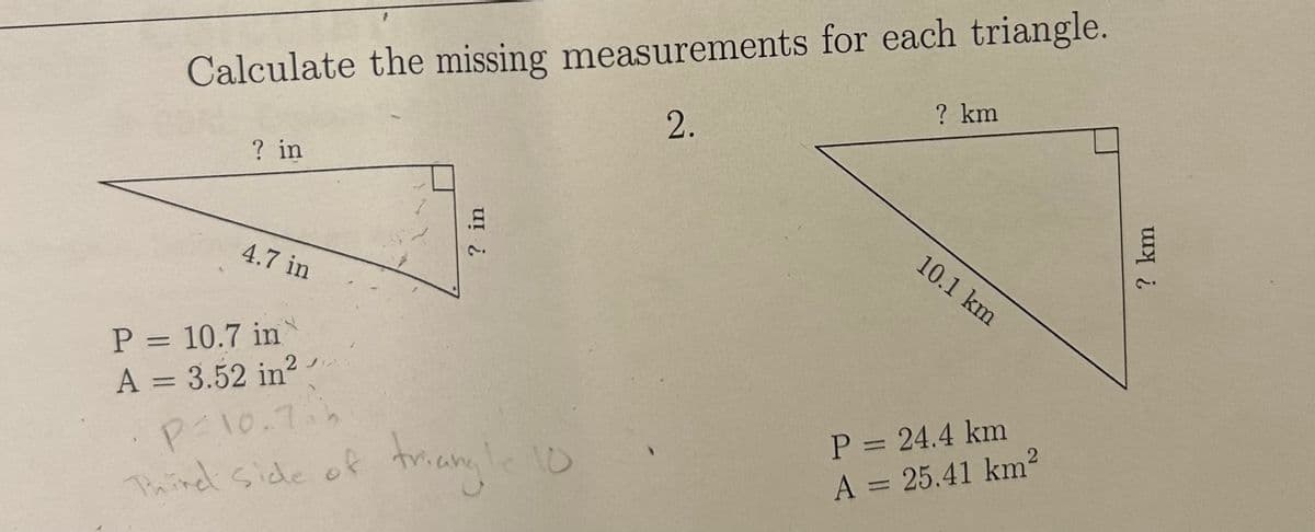 Calculate the missing measurements for each triangle.
2.
? in
4.7 in
? in
P = 10.7 in
A = 3.52 in²
P=10.7.h
Third side of triangle 10
? km
10.1 km
P = 24.4 km
A = 25.41 km²
? km