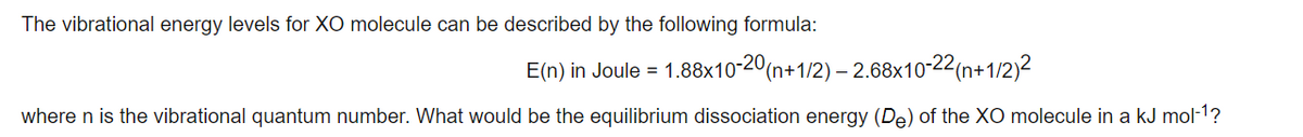 The vibrational energy levels for XO molecule can be described by the following formula:
E(n) in Joule =
1.88x10-20(n+1/2) – 2.68x10-22(n+1/2)²
where n is the vibrational quantum number. What would be the equilibrium dissociation energy (De) of the XO molecule in a kJ mol-1?
