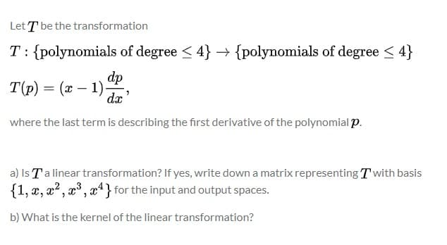 Let T be the transformation
T: {polynomials of degree < 4} → {polynomials of degree < 4}
dp
T(p) = (x – 1)
dx'
where the last term is describing the first derivative of the polynomial p.
a) Is Ta linear transformation? If yes, write down a matrix representing T with basis
{1, x, x? , x° , x4} for the input and output spaces.
b) What is the kernel of the linear transformation?
