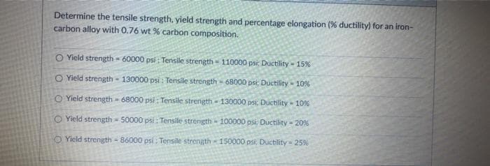 Determine the tensile strength, yield strength and percentage elongation (% ductility) for an iron-
carbon alloy with 0.76 wt % carbon composition.
O Yield strength - 60000 psi : Tensile strength - 110000 psi: Ductility - 15%
O Yield strength - 130000 psi : Tensile strength - 68000 psi;: Ductility - 10%
O Yield strength - 68000 psi : Tensile strength - 130000 psi; Ductility - 10%
O Yield strength 50000 psi: Tensile strength - 100000 psi: Ductility - 20%
O Yield strength - 86000 psi : Tensile strength 150000 psi: Ductility 25%
