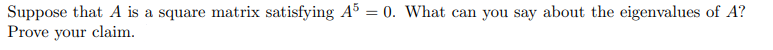 Suppose that A is a square matrix satisfying A³ = 0. What can you say about the eigenvalues of A?
Prove your claim.
