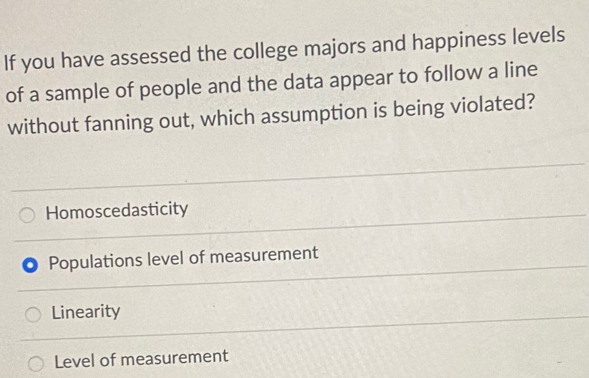 If you have assessed the college majors and happiness levels
of a sample of people and the data appear to follow a line
without fanning out, which assumption is being violated?
O Homoscedasticity
O Populations level of measurement
Linearity
O Level of measurement
