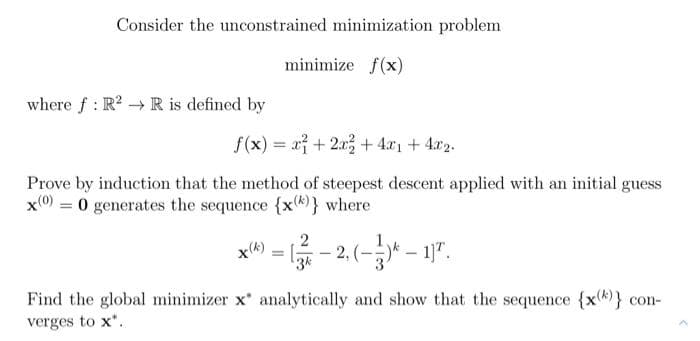 Consider the unconstrained minimization problem
minimize f(x)
where f : R? → R is defined by
f(x) = x + 2x3 + 4.x1 + 4x2.
Prove by induction that the method of steepest descent applied with an initial guess
x(0) = 0 generates the sequence {x8)} where
:- 2,(-* - 17.
x(k)
3k
Find the global minimizer x analytically and show that the sequence {xk)} con-
verges to x".
