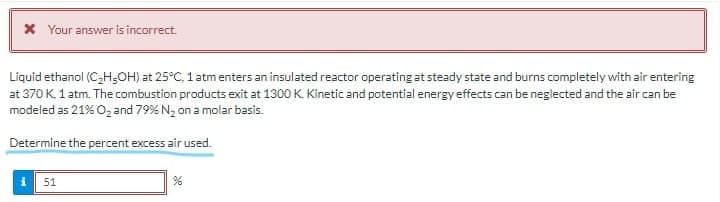 X Your answer is incorrect.
Liquid ethanol (CH;OH) at 25°C, 1 atm enters an insulated reactor operating at steady state and burns completely with air entering
at 370 K, 1 atm. The combustion products exit at 1300 K. Kinetic and potential energy effects can be neglected and the air can be
modeled as 21% O, and 79% N2 on a molar basis.
Determine the percent excess air used.
51
