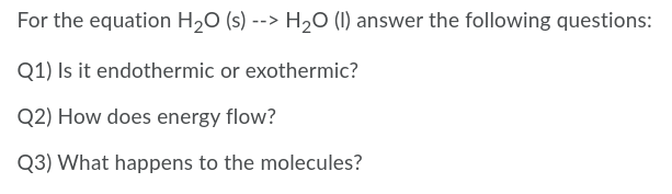 For the equation H20 (s) --> H20 (1) answer the following questions:
Q1) Is it endothermic or exothermic?
Q2) How does energy flow?
Q3) What happens to the molecules?
