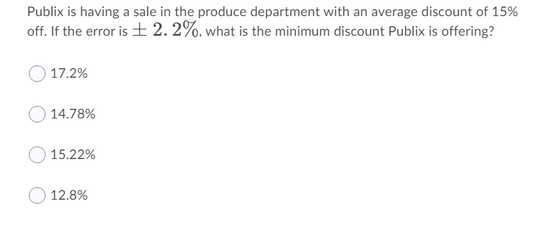 Publix is having a sale in the produce department with an average discount of 15%
off. If the error is + 2. 2%, what is the minimum discount Publix is offering?
17.2%
14.78%
15.22%
12.8%
