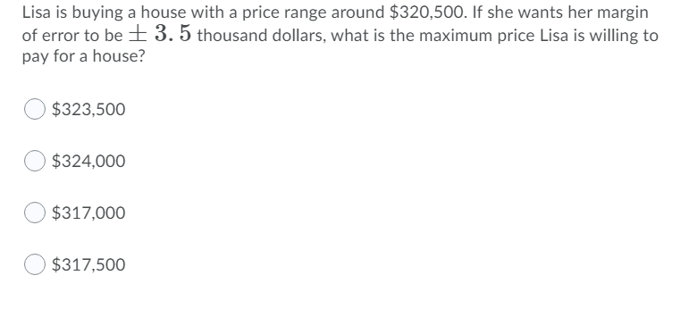 Lisa is buying a house with a price range around $320,500. If she wants her margin
of error to be 3. 5 thousand dollars, what is the maximum price Lisa is willing to
pay for a house?
$323,500
$324,000
$317,000
$317,500
