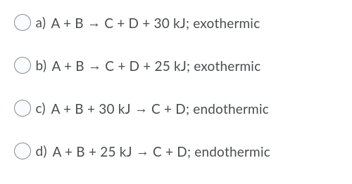 a) A + B - C+ D + 30 kJ; exothermic
b) A + B - C +D + 25 kJ; exothermic
c) A + B + 30 kJ → C + D; endothermic
d) A + B + 25 kJ → C + D; endothermic
